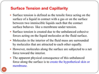 Surface Tension and Capillarity
 Surface tension is defined as the tensile force acting on the
surface of a liquid in contact with a gas or on the surface
between two immiscible liquids such that the contact
surface behaves like a membrane under tension.
 Surface tension is created due to the unbalanced cohesive
forces acting on the liquid molecules at the fluid surface.
 Molecules in the interior of the fluid mass are surrounded
by molecules that are attracted to each other equally.
 However, molecules along the surface are subjected to a net
force toward the interior.
 The apparent physical consequence of this unbalanced
force along the surface is to create the hypothetical skin or
membrane.
49
 