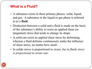 What is a Fluid?
 A substance exists in three primary phases: solid, liquid,
and gas. A substance in the liquid or gas phase is referred
to as a fluid.
 Distinction between a solid and a fluid is made on the basis
of the substance’s ability to resist an applied shear (or
tangential) stress that tends to change its shape.
 A solid can resist an applied shear stress by deforming,
whereas a fluid deforms continuously under the influence
of shear stress, no matter how small.
 In solids stress is proportional to strain, but in fluids stress
is proportional to strain rate.
5
 