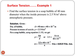 Surface Tension……. Example 1
 Find the surface tension in a soap bubble of 40 mm
diameter when the inside pressure is 2.5 N/m2 above
atmospheric pressure.
54
 