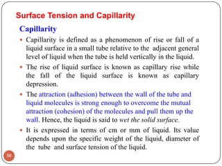 Surface Tension and Capillarity
Capillarity
 Capillarity is defined as a phenomenon of rise or fall of a
liquid surface in a small tube relative to the adjacent general
level of liquid when the tube is held vertically in the liquid.
 The rise of liquid surface is known as capillary rise while
the fall of the liquid surface is known as capillary
depression.
 The attraction (adhesion) between the wall of the tube and
liquid molecules is strong enough to overcome the mutual
attraction (cohesion) of the molecules and pull them up the
wall. Hence, the liquid is said to wet the solid surface.
 It is expressed in terms of cm or mm of liquid. Its value
depends upon the specific weight of the liquid, diameter of
the tube and surface tension of the liquid.
56
 