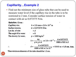  Find out the minimum size of glass tube that can be used to
measure water level if the capillary rise in the tube is to be
restricted to 2 mm. Consider surface tension of water in
contact with air as 0.073575 N/m.
65
Capillarity…Example 2
 