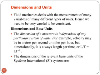 Dimensions and Units
 Fluid mechanics deals with the measurement of many
variables of many different types of units. Hence we
need to be very careful to be consistent.
Dimensions and Base Units
 The dimension of a measure is independent of any
particular system of units. For example, velocity may
be in metres per second or miles per hour, but
dimensionally, it is always length per time, or L/T =
LT−1 .
 The dimensions of the relevant base units of the
Système International (SI) system are:
66
 