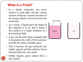  In a liquid, molecules can move
relative to each other, but the volume
remains relatively constant because of
the strong cohesive forces between the
molecules.
 As a result, a liquid takes the shape of
the container it is in, and it forms a
free surface in a larger container in a
gravitational field.
 A gas, on the other hand, expands until
it encounters the walls of the container
and fills the entire available space.
 This is because the gas molecules are
widely spaced, and the cohesive forces
between them are very small.
 Unlike liquids, gases cannot form a
free surface7
What is a Fluid?
 