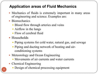 Application areas of Fluid Mechanics
 Mechanics of fluids is extremely important in many areas
of engineering and science. Examples are:
 Biomechanics
 Blood flow through arteries and veins
 Airflow in the lungs
 Flow of cerebral fluid
 Households
 Piping systems for cold water, natural gas, and sewage
 Piping and ducting network of heating and air-
conditioning systems
 Meteorology and Ocean Engineering
 Movements of air currents and water currents
 Chemical Engineering
 Design of chemical processing equipment8
 