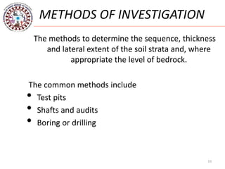 10
METHODS OF INVESTIGATION
The methods to determine the sequence, thickness
and lateral extent of the soil strata and, where
appropriate the level of bedrock.
The common methods include
• Test pits
• Shafts and audits
• Boring or drilling
 