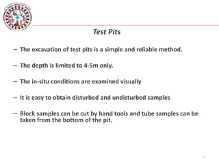 11
Test Pits
– The excavation of test pits is a simple and reliable method.
– The depth is limited to 4-5m only.
– The in-situ conditions are examined visually
– It is easy to obtain disturbed and undisturbed samples
– Block samples can be cut by hand tools and tube samples can be
taken from the bottom of the pit.
 