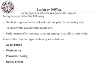 13
Boring or Drilling
Boring refers to advancing a hole in the ground.
Boring is required for the following:
 To obtain representative soil and rock samples for laboratory tests.
 To identify the groundwater conditions.
 Performance of in-situ tests to assess appropriate soil characteristics.
Some of the common types of boring are as follows
 Auger boring
 Wash boring
 Percussion boring
 Rotary drilling
 