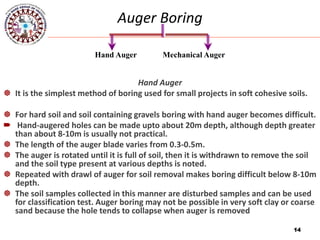14
Auger Boring
Hand Auger
 It is the simplest method of boring used for small projects in soft cohesive soils.
 For hard soil and soil containing gravels boring with hand auger becomes difficult.
 Hand-augered holes can be made upto about 20m depth, although depth greater
than about 8-10m is usually not practical.
 The length of the auger blade varies from 0.3-0.5m.
 The auger is rotated until it is full of soil, then it is withdrawn to remove the soil
and the soil type present at various depths is noted.
 Repeated with drawl of auger for soil removal makes boring difficult below 8-10m
depth.
 The soil samples collected in this manner are disturbed samples and can be used
for classification test. Auger boring may not be possible in very soft clay or coarse
sand because the hole tends to collapse when auger is removed
14
Hand Auger Mechanical Auger
 