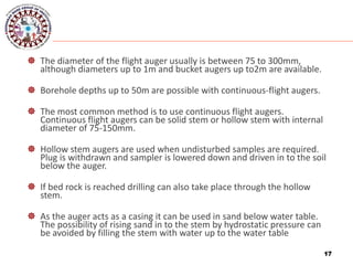 17
 The diameter of the flight auger usually is between 75 to 300mm,
although diameters up to 1m and bucket augers up to2m are available.
 Borehole depths up to 50m are possible with continuous-flight augers.
 The most common method is to use continuous flight augers.
Continuous flight augers can be solid stem or hollow stem with internal
diameter of 75-150mm.
 Hollow stem augers are used when undisturbed samples are required.
Plug is withdrawn and sampler is lowered down and driven in to the soil
below the auger.
 If bed rock is reached drilling can also take place through the hollow
stem.
 As the auger acts as a casing it can be used in sand below water table.
The possibility of rising sand in to the stem by hydrostatic pressure can
be avoided by filling the stem with water up to the water table
17
 