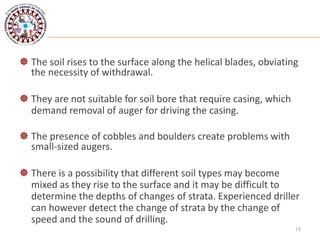  The soil rises to the surface along the helical blades, obviating
the necessity of withdrawal.
 They are not suitable for soil bore that require casing, which
demand removal of auger for driving the casing.
 The presence of cobbles and boulders create problems with
small-sized augers.
 There is a possibility that different soil types may become
mixed as they rise to the surface and it may be difficult to
determine the depths of changes of strata. Experienced driller
can however detect the change of strata by the change of
speed and the sound of drilling.
18
 