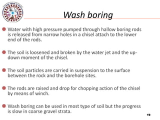 19
Wash boring
 Water with high pressure pumped through hallow boring rods
is released from narrow holes in a chisel attach to the lower
end of the rods.
 The soil is loosened and broken by the water jet and the up-
down moment of the chisel.
 The soil particles are carried in suspension to the surface
between the rock and the borehole sites.
 The rods are raised and drop for chopping action of the chisel
by means of winch.
 Wash boring can be used in most type of soil but the progress
is slow in coarse gravel strata.
19
 