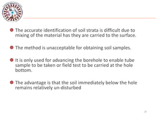  The accurate identification of soil strata is difficult due to
mixing of the material has they are carried to the surface.
 The method is unacceptable for obtaining soil samples.
 It is only used for advancing the borehole to enable tube
sample to be taken or field test to be carried at the hole
bottom.
 The advantage is that the soil immediately below the hole
remains relatively un-disturbed
20
 