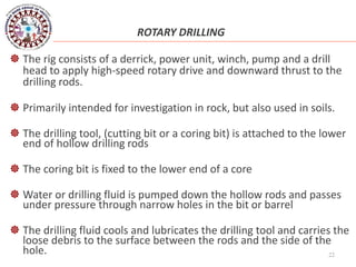22
ROTARY DRILLING
 The rig consists of a derrick, power unit, winch, pump and a drill
head to apply high-speed rotary drive and downward thrust to the
drilling rods.
 Primarily intended for investigation in rock, but also used in soils.
 The drilling tool, (cutting bit or a coring bit) is attached to the lower
end of hollow drilling rods
 The coring bit is fixed to the lower end of a core
 Water or drilling fluid is pumped down the hollow rods and passes
under pressure through narrow holes in the bit or barrel
 The drilling fluid cools and lubricates the drilling tool and carries the
loose debris to the surface between the rods and the side of the
hole.
 