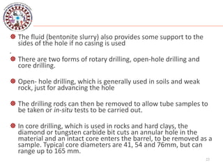  The fluid (bentonite slurry) also provides some support to the
sides of the hole if no casing is used
.
 There are two forms of rotary drilling, open-hole drilling and
core drilling.
 Open- hole drilling, which is generally used in soils and weak
rock, just for advancing the hole
 The drilling rods can then be removed to allow tube samples to
be taken or in-situ tests to be carried out.
 In core drilling, which is used in rocks and hard clays, the
diamond or tungsten carbide bit cuts an annular hole in the
material and an intact core enters the barrel, to be removed as a
sample. Typical core diameters are 41, 54 and 76mm, but can
range up to 165 mm.
23
 