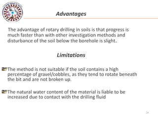 24
Advantages
The advantage of rotary drilling in soils is that progress is
much faster than with other investigation methods and
disturbance of the soil below the borehole is slight.
Limitations
The method is not suitable if the soil contains a high
percentage of gravel/cobbles, as they tend to rotate beneath
the bit and are not broken up.
The natural water content of the material is liable to be
increased due to contact with the drilling fluid
 