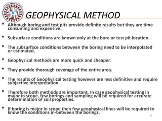26
GEOPHYSICAL METHOD
• Although boring and test pits provide definite results but they are time
consuming and expensive.
• Subsurface conditions are known only at the bore or test pit location.
• The subsurface conditions between the boring need to be interpolated
or estimated.
• Geophysical methods are more quick and cheaper.
• They provide thorough coverage of the entire area.
• The results of Geophysical testing however are less definitive and require
subjective interpretation.
• Therefore both methods are important. In case geophysical testing in
major in scope, few borings and sampling will be required for accurate
determination of soil properties.
• If boring is major in scope then few geophysical lines will be required to
know the conditions in-between the borings.
 