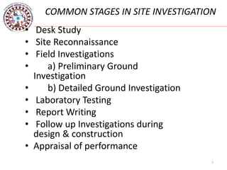 3
COMMON STAGES IN SITE INVESTIGATION
• Desk Study
• Site Reconnaissance
• Field Investigations
• a) Preliminary Ground
Investigation
• b) Detailed Ground Investigation
• Laboratory Testing
• Report Writing
• Follow up Investigations during
design & construction
• Appraisal of performance
 