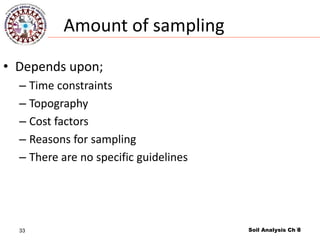 33
Amount of sampling
• Depends upon;
– Time constraints
– Topography
– Cost factors
– Reasons for sampling
– There are no specific guidelines
Soil Analysis Ch 833
 