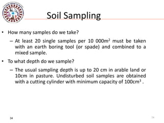 34
Soil Sampling
• How many samples do we take?
– At least 20 single samples per 10 000m2 must be taken
with an earth boring tool (or spade) and combined to a
mixed sample.
• To what depth do we sample?
– The usual sampling depth is up to 20 cm in arable land or
10cm in pasture. Undisturbed soil samples are obtained
with a cutting cylinder with minimum capacity of 100cm3 .
34
 