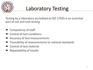 Laboratory Testing
Testing by a laboratory accredited to ISO 17025 is an essential
part of soil and rock testing
 Competency of staff
 Control of test conditions
 Accuracy of test measurements
 Traceability of measurements to national standards
 Control of test material
 Repeatability of results
36
 