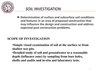 4
SOIL INVESTIGATION
 Determination of surface and subsurface soil conditions
and features in an area of proposed construction that
may influence the design and construction and address
expected post construction problems.
SCOPE OF INVESTIGATION
•Simple visual examination of soil at the surface or from
shallow test pits.
•Detailed study of soil and groundwater to a reasonable
depth (influence zone) by sampling from bore holes,
shafts and audits and in-situ and laboratory tests.
 