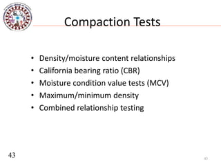 Compaction Tests
• Density/moisture content relationships
• California bearing ratio (CBR)
• Moisture condition value tests (MCV)
• Maximum/minimum density
• Combined relationship testing
43
43
 