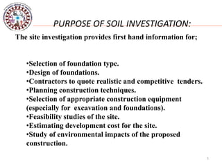 5
PURPOSE OF SOIL INVESTIGATION:
The site investigation provides first hand information for;
•Selection of foundation type.
•Design of foundations.
•Contractors to quote realistic and competitive tenders.
•Planning construction techniques.
•Selection of appropriate construction equipment
(especially for excavation and foundations).
•Feasibility studies of the site.
•Estimating development cost for the site.
•Study of environmental impacts of the proposed
construction.
 