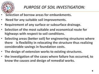6
• Selection of borrow areas for embankments.
• Need for any suitable soil improvements.
• Requirement of any surface or subsurface drainage.
• Selection of the most suitable and economical route for
highways with respect to soil conditions.
• Selecting areas (better soil) for engineering structures where
there is flexibility in relocating the structure thus realizing
considerable savings in foundation costs.
• The design of extension works to existing structures.
• the investigation of the cases where failure has occurred, to
know the causes and design of remedial works.
PURPOSE OF SOIL INVESTIGATION:
6
 