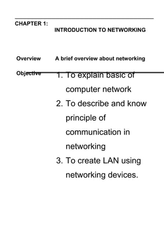 CHAPTER 1:
INTRODUCTION TO NETWORKING
Overview A brief overview about networking
Objective 1. To explain basic of
computer network
2. To describe and know
principle of
communication in
networking
3. To create LAN using
networking devices.
 