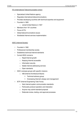 FP 303 Computer Network
11
ITU (International Telecommunication Union)
• Specialized United Nations agency
• Regulates international telecommunications
• Provides developing countries with technical expertise and equipment
• Founded in 1865
o Joined United Nations in 1947
• Members from 191 countries
• Focus of ITU
• Global telecommunications issues
• Worldwide Internet services implementation
ISOC (Internet Society)
• Founded in 1992
• Professional membership society
• Establishes technical Internet standards
• Current ISOC concerns
o Rapid Internet growth
o Keeping Internet accessible
o Information security
o Stable Internet addressing services
o Open standards
• ISOC oversees groups with specific missions
o IAB (Internet Architecture Board)
 Technical advisory group
 Overseeing Internet’s design and management
• IETF (Internet Engineering Task Force)
o Sets Internet system communication standards
o Particularly protocol operation and interaction
o Anyone may submit standard proposal
o Elaborate review, testing, and approval processes
 