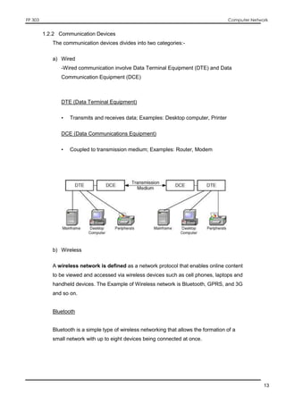FP 303 Computer Network
13
1.2.2 Communication Devices
The communication devices divides into two categories:-
a) Wired
-Wired communication involve Data Terminal Equipment (DTE) and Data
Communication Equipment (DCE)
DTE (Data Terminal Equipment)
• Transmits and receives data; Examples: Desktop computer, Printer
DCE (Data Communications Equipment)
• Coupled to transmission medium; Examples: Router, Modem
b) Wireless
A wireless network is defined as a network protocol that enables online content
to be viewed and accessed via wireless devices such as cell phones, laptops and
handheld devices. The Example of Wireless network is Bluetooth, GPRS, and 3G
and so on.
Bluetooth
Bluetooth is a simple type of wireless networking that allows the formation of a
small network with up to eight devices being connected at once.
 