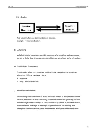 FP 303 Computer Network
16
Full – Duplex
Two-way simultaneous communication is possible.
Example – Telephone System.
d) Multiplexing
Multiplexing (also known as muxing) is a process where multiple analog message
signals or digital data streams are combined into one signal over a shared medium.
e) Point-to-Point Transmission
Point-to-point refers to a connection restricted to two endpoints that sometimes
referred as P2P that has those criteria:
 direct link
 only 2 devices share link
f) Broadcast Transmission
Broadcasting is the distribution of audio and video content to a dispersed audience
via radio, television, or other. Receiving parties may include the general public or a
relatively large subset of thereof. It could also be for purposes of private recreation,
non-commercial exchange of messages, experimentation, self-training, and
emergency communication such as amateur radio (Ham) and amateur television.
 