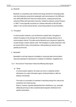 FP 303 Computer Network
17
g) Bluetooth
Bluetooth is a proprietary open wireless technology standard for exchanging data
over short distances (using short wavelength radio transmissions in the ISM band
from 2400-2480 MHz) from fixed and mobile devices, creating personal area
networks (PANs) with high levels of security. Created by telecoms vendor Ericsson
in 1994,[1]
it was originally conceived as a wireless alternative to RS-232 data
cables. It can connect several devices, overcoming problems of synchronization.
h) Throughput
In communication networks, such as Ethernet or packet radio, throughput or
network throughput is the average rate of successful message delivery over a
communication channel. This data may be delivered over a physical or logical link,
or pass through a certain network node. The throughput is usually measured in bits
per second (bit/s or bps), and sometimes in data packets per second or data
packets per time slot.
i) Bandwidth
Bandwidth is a bit rate measure of available or consumed data communication
resources expressed in bits/second or multiples of it (kilobits/s, megabits/s etc.)
1.2.4 The Common Transmission Flaws that Affecting Data Signal
a) Noise
In communication systems, the noise is an error or undesired random
disturbance of a useful information signal, introduced before or after the
detector and decoder.
The noise is a summation of unwanted or disturbing energy from natural and
sometimes man-made sources.
Noise is, however, typically distinguished from interference, (e.g. cross-talk,
deliberate jamming or other unwanted electromagnetic interference from
specific transmitters)
 