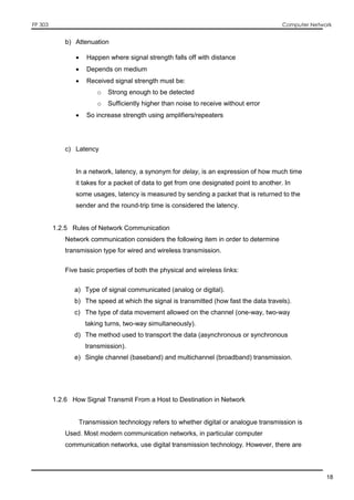 FP 303 Computer Network
18
b) Attenuation
 Happen where signal strength falls off with distance
 Depends on medium
 Received signal strength must be:
o Strong enough to be detected
o Sufficiently higher than noise to receive without error
 So increase strength using amplifiers/repeaters
c) Latency
In a network, latency, a synonym for delay, is an expression of how much time
it takes for a packet of data to get from one designated point to another. In
some usages, latency is measured by sending a packet that is returned to the
sender and the round-trip time is considered the latency.
1.2.5 Rules of Network Communication
Network communication considers the following item in order to determine
transmission type for wired and wireless transmission.
Five basic properties of both the physical and wireless links:
a) Type of signal communicated (analog or digital).
b) The speed at which the signal is transmitted (how fast the data travels).
c) The type of data movement allowed on the channel (one-way, two-way
taking turns, two-way simultaneously).
d) The method used to transport the data (asynchronous or synchronous
transmission).
e) Single channel (baseband) and multichannel (broadband) transmission.
1.2.6 How Signal Transmit From a Host to Destination in Network
Transmission technology refers to whether digital or analogue transmission is
Used. Most modern communication networks, in particular computer
communication networks, use digital transmission technology. However, there are
 