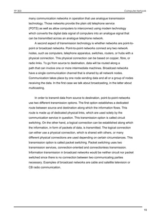 FP 303 Computer Network
19
many communication networks in operation that use analogue transmission
technology. Those networks provide the plain old telephone service
(POTS) as well as allow computers to interconnect using modem technology
which converts the digital data signal of computers into an analogue signal that
can be transmitted across an analogue telephone network.
A second aspect of transmission technology is whether networks are point-to-
point or broadcast networks. Point-to-point networks connect any two network
nodes, such as computers, telephone apparatus, switches, routers, or hubs with a
physical connection. This physical connection can be based on copper, fibre, or
radio links. To go from source to destination, data will be routed along a
path that can involve one or more intermediate machines. Broadcast networks
have a single communication channel that is shared by all network nodes.
Communication takes place by one node sending data and all or a group of nodes
receiving the data. In the first case we talk about broadcasting, in the latter about
multicasting.
In order to transmit data from source to destination, point-to-point networks
use two different transmission options. The first option establishes a dedicated
route between source and destination along which the information flows. This
route is made up of dedicated physical links, which are used solely by the
communication service in question. This transmission option is called circuit
switching. On the other hand, a logical connection can be established along which
the information, in form of packets of data, is transmitted. The logical connection
can either use a physical connection, which is shared with others, or many
different physical connections are used depending on certain circumstances. This
transmission option is called packet switching. Packet switching uses two
transmission services, connection-oriented and connectionless transmission.
Information transmission in broadcast networks would be neither circuit nor packet
switched since there is no connection between two communicating parties
necessary. Examples of broadcast networks are cable and satellite television or
CB radio communication.
 