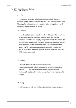 FP 303 Computer Network
20
1.3 LAN Using Networking Devices
1.3.1 LAN Hardware
a) Hub
A common connection point for devices in a network. Hubs are
commonly used to connect segments of a LAN. A hub contains multiple ports.
When a packet arrives at one port, it is copied to the other ports so that all
segments of the LAN can see all packets.
b) Switches
A device that receives packets from its input link, and then sorts them
and transmits them over the proper link that connects to the node
addressed. Switch function and physical quite similar to Hub Function. The
only differences between Hub and Switch are the HUB copies the packets
to the other ports, so that all segments of the LAN can see all packets.
While a SWITCH switches direct connections between the attached
devices. So a switch is an intelligent HUB, who recognise over which port
which device is connected.
c) Routers
A device that forwards data packets along networks.
A router is connected to at least two networks, commonly two LANs or
WANs or a LAN and its ISP’s network (Internet Service Provider).
Routers are located at gateways, the places where two or more networks
connect.
d) Bridge
A link between two networks that have identical rules of communication.
 