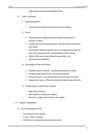 FP 303 Computer Network
4
• Only limited growth in the foreseeable future
b) Client and Server
i) Client (Workstation)
 Computers that request network resources or services
ii) Server
 Computers that manage and provide network resources and
services to clients
 Usually have more processing power, memory and hard disk space
than clients
 Run Network Operating System that can manage not only data, but
also users, groups, security, and applications on the network
 Servers often have a more stringent requirement on its
performance and reliability
iii) Advantages of Client and Server
 Facilitate resource sharing – centrally administrate and control
 Facilitate system backup and improve fault tolerance
 Enhance security – only administrator can have access to Server
 Support more users – difficult to achieve with peer-to-peer networks
iv) Disadvantages of client/server networks
• High cost for Servers
• Need expert to configure the network
• Introduce a single point of failure to the system
1.1.3 Network Classification
a) Local Area Network (LAN)
• Small network, short distance
• A room, a floor, a building
• Limited by no. of computers and distance covered
 