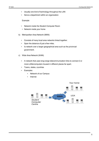 FP 303 Computer Network
5
• Usually one kind of technology throughout the LAN
• Serve a department within an organization
Example:
• Network inside the Student Computer Room
• Network inside your home
b) Metropolitan Area Network (MAN)
• Consists of many local area networks linked together.
• Span the distance of just a few miles.
• Is network over a larger geographical area such as the provincial
government.
c) Wide Area Network (WAN)
• A network that uses long-range telecommunication links to connect 2 or
more LANs/computers housed in different places far apart.
• Towns, states, countries
• Examples:
• Network of our Campus
• Internet
 