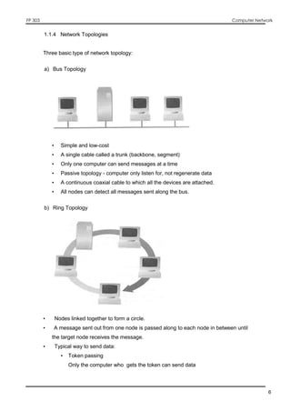 FP 303 Computer Network
6
1.1.4 Network Topologies
Three basic type of network topology:
a) Bus Topology
• Simple and low-cost
• A single cable called a trunk (backbone, segment)
• Only one computer can send messages at a time
• Passive topology - computer only listen for, not regenerate data
• A continuous coaxial cable to which all the devices are attached.
• All nodes can detect all messages sent along the bus.
b) Ring Topology
• Nodes linked together to form a circle.
• A message sent out from one node is passed along to each node in between until
the target node receives the message.
• Typical way to send data:
• Token passing
• Only the computer who gets the token can send data
 