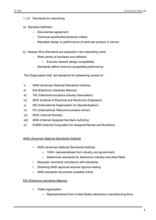FP 303 Computer Network
9
1.1.6 Standards for networking
a) Standard Definition
– Documented agreement
– Technical specifications/precise criteria
– Stipulates design or performance of particular product or service
b) Reason Why Standards are essential in the networking world
– Wide variety of hardware and software
• Ensures network design compatibility
– Standards define minimum acceptable performance
The Organization that set standards for networking consist of:-
i) ANSI (American National Standards Institute)
ii) EIA (Electronic Industries Alliance)
iii) TIA (Telecommunications Industry Association)
iv) IEEE (Institute of Electrical and Electronics Engineers)
v) ISO (International Organization for Standardization)
vi) ITU (International Telecommunication Union)
vii) ISOC (Internet Society)
viii) IANA (Internet Assigned Numbers Authority)
ix) ICANN (Internet Corporation for Assigned Names and Numbers)
ANSI (American National Standards Institute)
• ANSI (American National Standards Institute)
o 1000+ representatives from industry and government
o Determines standards for electronics industry and other fields
• Requests voluntarily compliance with standards
• Obtaining ANSI approval requires rigorous testing
• ANSI standards documents available online
EIA (Electronic Industries Alliance)
• Trade organization
o Representatives from United States electronics manufacturing firms
 