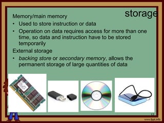 Memory/main memory
• Used to store instruction or data
• Operation on data requires access for more than one
time, so data and instruction have to be stored
temporarily
External storage
• backing store or secondary memory, allows the
permanent storage of large quantities of data
storage
12
 