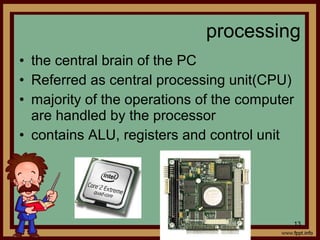 • the central brain of the PC
• Referred as central processing unit(CPU)
• majority of the operations of the computer
are handled by the processor
• contains ALU, registers and control unit
processing
13
 