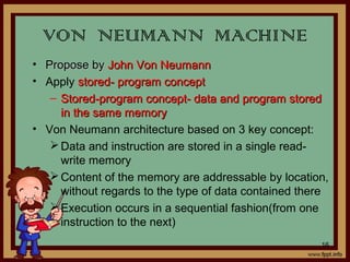 • Propose byPropose by John Von NeumannJohn Von Neumann
• Apply stored- program conceptstored- program concept
– Stored-program concept- data and program storedStored-program concept- data and program stored
in the same memoryin the same memory
• Von Neumann architecture based on 3 key concept:
Data and instruction are stored in a single read-
write memory
Content of the memory are addressable by location,
without regards to the type of data contained there
Execution occurs in a sequential fashion(from one
instruction to the next)
VON NEUMANN MACHINE
16
 