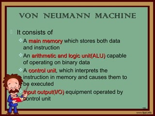 VON NEUMANN MACHINE
 It consists of
A main memorymain memory which stores both data
and instruction
An arithmetic and logic unit(ALU)arithmetic and logic unit(ALU) capable
of operating on binary data
A control unitcontrol unit, which interprets the
instruction in memory and causes them to
be executed
Input output(I/O)Input output(I/O) equipment operated by
control unit
18
 