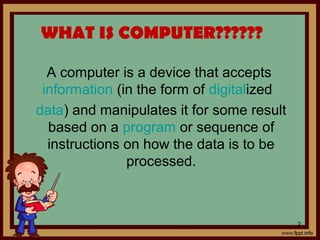 WHAT IS COMPUTER??????
A computer is a device that accepts
information (in the form of digitalized
data) and manipulates it for some result
based on a program or sequence of
instructions on how the data is to be
processed.
2
 