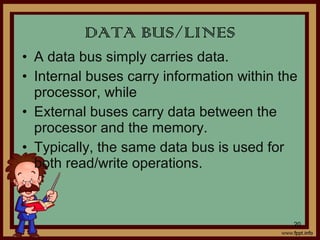 • A data bus simply carries data.
• Internal buses carry information within the
processor, while
• External buses carry data between the
processor and the memory.
• Typically, the same data bus is used for
both read/write operations.
DATA BUS/LINES
20
 