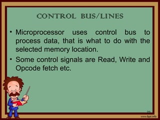 • Microprocessor uses control bus to
process data, that is what to do with the
selected memory location.
• Some control signals are Read, Write and
Opcode fetch etc.
CONTROL BUS/LINES
23
 