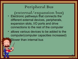 Peripheral Bus
(external/expansion bus)
• Electronic pathways that connects the
different external devices, peripherals,
expansion slots, I/O ports and drive
connections to the rest of the computer
• allows various devices to be added to the
computer(computer capacities increased)
• Slower than internal bus
26
 