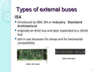 Types of external busesTypes of external buses
ISA
 Introduced by IBM, ISA or Industry Standard
Architecture
 originally an 8-bit bus and later expanded to a 16-bit
bus
 still in use because it's cheap and for backwards
compatibility
16bit ISA Card
16bit ISA Slot
27
 