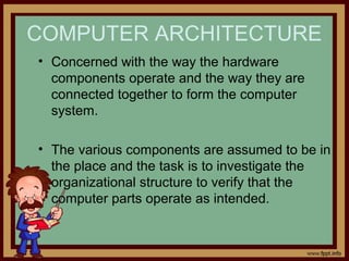 COMPUTER ARCHITECTURE
• Concerned with the way the hardware
components operate and the way they are
connected together to form the computer
system.
• The various components are assumed to be in
the place and the task is to investigate the
organizational structure to verify that the
computer parts operate as intended.
 